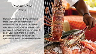 Dive and Dine
Nevis
Our exclusive day of diving serves up
more than just an experience of
underwater nature. You’ll catch your
own lobster and, after sunset cocktails,
our expert chef will help you prepare it.
Enjoy your fresh-from-the-ocean,
perfectly cooked catch as part of a
spectacular beach barbecue celebration.
 