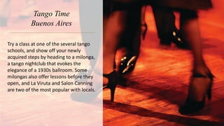 Tango Time
Buenos Aires
Try a class at one of the several tango
schools, and show off your newly
acquired steps by heading to a milonga,
a tango nightclub that evokes the
elegance of a 1930s ballroom. Some
milongas also offer lessons before they
open, and La Viruta and Salon Canning
are two of the most popular with locals.
 