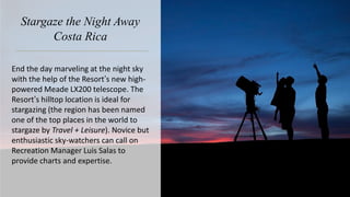 Stargaze the Night Away
Costa Rica
End the day marveling at the night sky
with the help of the Resort’s new high-
powered Meade LX200 telescope. The
Resort’s hilltop location is ideal for
stargazing (the region has been named
one of the top places in the world to
stargaze by Travel + Leisure). Novice but
enthusiastic sky-watchers can call on
Recreation Manager Luis Salas to
provide charts and expertise.
 