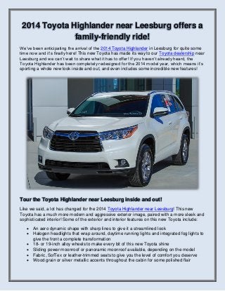 2014 Toyota Highlander near Leesburg offers a
family-friendly ride!
We’ve been anticipating the arrival of the 2014 Toyota Highlander in Leesburg for quite some
time now and it’s finally here! This new Toyota has made its way to our Toyota dealership near
Leesburg and we can’t wait to share what it has to offer! If you haven’t already heard, the
Toyota Highlander has been completely redesigned for the 2014 model year, which means it’s
sporting a whole new look inside and out, and even includes some incredible new features!

Tour the Toyota Highlander near Leesburg inside and out!
Like we said, a lot has changed for the 2014 Toyota Highlander near Leesburg! This new
Toyota has a much more modern and aggressive exterior image, paired with a more sleek and
sophisticated interior! Some of the exterior and interior features on this new Toyota include:







An aero dynamic shape with sharp lines to give it a streamlined look
Halogen headlights that wrap around, daytime running lights and integrated fog lights to
give the front a complete transformation
18- or 19-inch alloy wheels to make every bit of this new Toyota shine
Sliding power moonroof or panoramic moonroof available, depending on the model
Fabric, SofTex or leather-trimmed seats to give you the level of comfort you deserve
Wood grain or silver metallic accents throughout the cabin for some polished flair

 