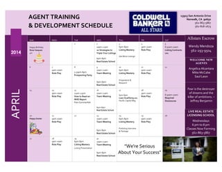 AGENT TRAINING
& DEVELOPMENT SCHEDULE
SUN MON TUE WED THU FRI SAT
1 2 3 4 5
Happy Birthday
Rosa Vasquez
4/2
10am-12pm
10 Strategies to
Triple Your Listings
6pm-8pm
Listing Mastery
9am-10am
Role Play
8:30am-10am
Listing Contracts
101
6pm-8pm
Real Estate School
Get More Listings!
6 7 8 9 10 11 12
9am-10am
Role Play 5:30pm-8pm
Prospecting Party
10am-11am
Team Meeting
6pm-8pm
Listing Mastery
9am-10am
Role Play
6pm-8pm
Real Estate School
Preparation &
Research
13 14 15 16 17 18 19
9am-10am
Role Play
11am-12pm
How to Read an
NHD Report
Pam Summerfelt
10am-11am
Team Meeting
6pm-8pm
Loan Qualifying 101
Pacific Capital Mtg
9am-10am
Role Play
8:30am-10am
Required
Disclosures
6pm-8pm
Real Estate School
20 21 22 23 24 25 26
Happy Easter 9am-10am
Role Play
10am-11am
Team Meeting
6pm-8pm
Listing Mastery
9am-10am
Role Play
6pm-8pm
Real Estate School
Prelisting Interview
& Package
27 28 29 30
9am-10am
Role Play
6pm-8pm
Listing Mastery
10am-11am
Team Meeting
Listing Presentation
6pm-8pm
Real Estate School
APRIL
Allstars Escrow
Wendy Mendoza
562-293-9504
WELCOME NEW
AGENTS
Angelica Alcantara
Mike McCabe
Saul Leon
LIVE REAL ESTATE
LICENSING SCHOOL
Wednesdays
6 pm to 8 pm
Classes Now Forming
562-863-5867
Fear is the destroyer
of dreams and the
killer of ambitions. –
Jeffrey Benjamin
13915 San Antonio Drive
Norwalk, CA 90650
562-863-5867
562-818-2673
2014
"We're Serious
About Your Success"
 