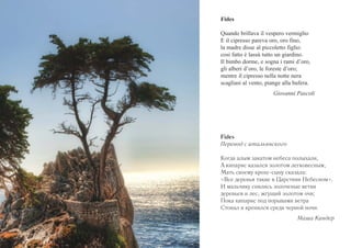 Fides 
Quando brillava il vespero vermiglio 
E il cipresso pareva oro, oro fino, 
la madre disse al piccoletto figlio: 
cosi fatto è lassù tutto un giardino. 
Il bimbo dorme, e sogna i rami d’oro, 
gli alberi d’oro, le foreste d’oro; 
mentre il cipresso nella notte nera 
scagliasi al vento, piange alla bufera. 
Giovanni Pascoli 
Fides 
Перевод с итальянского 
Когда алым закатом небеса полыхали, 
А кипарис казался золотом легковесным, 
Мать своему крохе-сыну сказала: 
«Все деревья такие в Царствии Небесном». 
И мальчику снились золоченые ветви 
деревьев и лес, жгущий золотом очи; 
Пока кипарис под порывами ветра 
Стонал и кренился среди черной ночи. 
Маша Киндер 
 