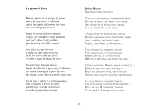 La guerra di Piero 
Dormi sepolto in un campo di grano 
non e' la rosa non e' il tulipano 
che ti fan veglia dall'ombra dei fossi 
ma son mille papaveri rossi 
lungo le sponde del mio torrente 
voglio che scendano i lucci argentati 
non piu' i cadaveri dei soldati 
portati in braccio dalla corrente 
così dicevi ed era inverno 
e come gli altri verso l'inferno 
te ne vai triste come chi deve 
il vento ti sputa in faccia la neve 
fermati Piero, fermati adesso 
lascia che il vento ti passi un po' addosso 
dei morti in battaglia ti porti la voce 
chi diede la vita ebbe in cambio una croce 
ma tu non lo udisti e il tempo passava 
con le stagioni a passo di giava 
ed arrivasti a varcar la frontiera 
in un bel giorno di primavera 
Война Пьеро 
Перевод с итальянского 
Спи средь пшеницы, схороненный рано. 
Роз тут не будет, не будет тюльпанов, 
Что сберегут от могильного мрака, 
Только соцветия алого мака. 
«Вдоль берегов моей речки-истока 
Плавать должны лишь блестящие щуки, 
А не солдаты, умершие в муке, 
Трупы, сносимые силой потока.» 
Так говорил ты, наверно, зимою 
Мне обречённо, с тупою тоскою. 
Ветер хлестал, и в объятия ада 
Шёл ты с другими, как будто так надо. 
Стой, слышишь, Пьe ´ро, замри на минуту – 
Ветер не зря этот дует повсюду – 
Весть он доносит о тех, кто в печали 
Жизнь свою быстро на крест променяли. 
Ты не услышал, а время бежало – 
Смена сезонов быстрей ритма джавы – 
Вот и весна. И однажды границы 
Ты перешёл. А вокруг пели птицы. 
15 
 