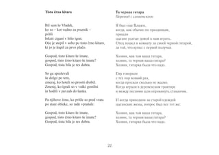 22 
Tista črna kitara 
Bil sem še Vladek, 
ko so – kot vedno za praznik – 
prišli 
brkati cigani v hišo igrat. 
Oče je stopil v sobo po tisto črno kitaro, 
ki jo je kupil za prvo plačo. 
Gospod, tisto kitaro še imate, 
gospod, tisto črno kitaro še imate? 
Gospod, tista bila je res dobra. 
So ga spraševali 
še dolgo po tem, 
zmeraj, ko hoteli so prositi drobiž. 
Zmeraj, ko igrali so v vaški gostilni 
in hodili v pavzah do šanka. 
Pa njihove žene, ko prišle so pred vrata 
po stare obleke, so rade vprašale: 
Gospod, tisto kitaro še imate, 
gospod, tisto črno kitaro še imate? 
Gospod, tista bila je res dobra. 
Та черная гитара 
Перевод с словенского 
Я был еще Владек, 
когда, как обычно по праздникам, 
пришли 
цыгане усатые домой к нам играть. 
Отец пошел в комнату за своей черной гитарой, 
за той, что купил с первой получки. 
Хозяин, как там ваша гитара, 
хозяин, та черная ваша гитара? 
Хозяин, гитарка была что надо. 
Ему говорили 
с тех пор всякий раз, 
когда просили сколько не жалко. 
Когда играли в деревенском трактире 
и между песнями шли опрокинуть стаканчик. 
И когда приходили за старой одеждой 
цыганские жены, вопрос был все тот же: 
Хозяин, как там ваша гитара, 
хозяин, та черная ваша гитара? 
Хозяин, гитарка была что надо. 
 