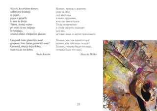 23 
Včasih, ko pridem domov, 
sedim pod kostanji 
in pijem, 
pijem s prijat'li, 
ki tam še živijo. 
Takrat, skoraj vedno 
pri mizi za nas zaigrajo 
in vprašajo, 
otroški obrazi s hripavim glasom: 
Gospoud, tisto gitaro šče mate, 
gospoud, tisto čarno gitaro šče mate? 
Gospoud, tista je bijla dobra, 
tista bila je res dobra. 
Vlado Kreslin 
Бывает, приеду в деревню, 
сяду за стол 
под каштаны 
и пью с друзьями, 
кто еще там остался. 
Тогда непременно 
к столу сыграть подходят 
для нас, 
детские лица, и звучит хрипловато: 
Хозяин, как там ваша гитара, 
хозяин, как там ваша гитара? 
Хозяин, гитарка была что надо, 
гитарка была что надо. 
Shunka Witko 
 