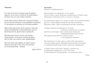 25 
Wasstraat 
Er is geen leven in de wasstraat, maar beweging – 
afgezien van de man in overall die het geld aannam, 
het spoor wees en in de wolken verdween. 
Op de radio na ben je alleen. Dit is een goed moment 
om een moord te beramen of een godsdienst te beginnen. 
Er zijn sponzen en sproeiers en wuivende gordijnen, 
blauwe derwisjen komen uit de coulissen, slaan aan, 
tollen met paniekerige zeemleerledematen op je af. 
Spoelwater davert, geselt ramen en plaatwerk. 
Misschien dat je hier en nu het ware bestaan 
krijgt opgedist: een kokend, mechanisch heelal 
met vrij spel voor wind en water, uitgeknobbeld 
door een zekere afwezigheid, een tunnel waar je 
stuurloos door rijdt in zijn vrij en als oud licht 
uit tevoorschijn komt – stralend. 
Ingmar Heytze 
Автомойка 
Перевод с нидерландского 
На автомойке есть движение, но нет жизни. 
Там нет никого, кроме мужчины в комбинезоне; он берет плату, 
Показывает свободную колею и исчезает в облаках. 
Ты выключаешь радио, всё, теперь ты один. Это отличный момент 
для того, чтобы обдумать убийство или начать молитву. 
Мыльные губки, струи, колышущиеся моечные занавески, 
голубые дервиши выскакивают из-за кулис, 
хлопают по капоту чем-то мокрым, 
вертятся юлой вокруг тебя, в панических движениях 
замшевотряпочных конечностей. 
Полощущая вода грохочет, хлещет в окна 
и на поверхность машины. 
Не исключено, что лишь здесь и сейчас тебе преподносят 
твою настоящую жизнь: бурлящую механическую вселенную 
со свободной игрой ветра и воды, тщательно продуманной 
в твоём полном отсутствии, туннель, в котором ты 
неуправляемо движешься, и если Этот Свет 
в нем появляется чуточку раньше - ты начинаешь сиять. 
Elena 
 