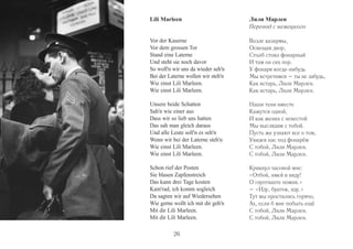 Lili Marleen 
Vor der Kaserne 
Vor dem grossen Tor 
Stand eine Laterne 
Und steht sie noch davor 
So woll'n wir uns da wieder seh'n 
Bei der Laterne wollen wir steh'n 
Wie einst Lili Marleen. 
Wie einst Lili Marleen. 
Unsere beide Schatten 
Sah'n wie einer aus 
Dass wir so lieb uns hatten 
Das sah man gleich daraus 
Und alle Leute soll'n es seh'n 
Wenn wir bei der Laterne steh'n 
Wie einst Lili Marleen. 
Wie einst Lili Marleen. 
Schon rief der Posten 
Sie blasen Zapfenstreich 
Das kann drei Tage kosten 
Kam'rad, ich komm sogleich 
Da sagten wir auf Wiedersehen 
Wie gerne wollt ich mit dir geh'n 
Mit dir Lili Marleen. 
Mit dir Lili Marleen. 
Лили Марлен 
Перевод с немецкого 
Возле казармы, 
Освещая двор, 
Столб стоял фонарный 
И там он сих пор. 
У фонаря когда-нибудь 
Мы встретимся – ты не забудь, 
Как встарь, Лили Марлен. 
Как встарь, Лили Марлен. 
Наши тени вместе 
Кажутся одной, 
И как жених с невестой 
Мы выглядим с тобой. 
Пусть же узнают все о том, 
Увидев нас под фонарём 
С тобой, Лили Марлен. 
С тобой, Лили Марлен. 
Крикнул часовой мне: 
«Отбой, имей в виду! 
О гауптвахте помни.» 
– «Иду, браток, иду.» 
Тут мы простились горячо, 
Ах, если б мне побыть ещё 
С тобой, Лили Марлен. 
С тобой, Лили Марлен. 
26 
 
