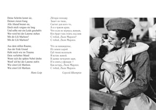 Deine Schritte kennt sie, 
Deinen zieren Gang 
Alle Abend brennt sie, 
Doch mich vergass sie lang 
Und sollte mir ein Leids gescheh'n 
Wer wird bei der Laterne stehen 
Mit dir Lili Marleen? 
Mit dir Lili Marleen? 
Aus dem stillen Raume, 
Aus der Erde Grund 
Hebt mich wie im Traume 
Dein verliebter Mund 
Wenn sich die späten Nebel drehn 
Werd' ich bei der Laterne steh'n 
Wie einst Lili Marleen. 
Wie einst Lili Marleen. 
Hans Leip 
Лёгкую походку 
Знает он твою, 
Светит для кого-то, 
А я в чужом краю. 
Что если не вернусь живым, 
Кто будет там стоять под ним 
С тобой, Лили Марлен? 
С тобой, Лили Марлен. 
Что за наважденье, 
Из земли сырой 
Губ твоих веленьем 
Я встаю живой. 
В дымке вечерняя заря, 
И я опять у фонаря – 
Как встарь, Лили Марлен. 
С тобой, Лили Марлен. 
Сергей Шатров 
 