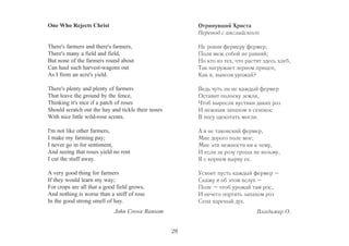One Who Rejects Christ 
There's farmers and there's farmers, 
There's many a field and field, 
But none of the farmers round about 
Can haul such harvest-wagons out 
As I from an acre's yield. 
There's plenty and plenty of farmers 
That leave the ground by the fence, 
Thinking it's nice if a patch of roses 
Should scratch out the hay and tickle their noses 
With nice little wild-rose scents. 
I'm not like other farmers, 
I make my farming pay; 
I never go in for sentiment, 
And seeing that roses yield no rent 
I cut the stuff away. 
A very good thing for farmers 
If they would learn my way; 
For crops are all that a good field grows, 
And nothing is worse than a sniff of rose 
In the good strong smell of hay. 
John Crowe Ransom 
Отринувший Христа 
Перевод с английского 
Не ровня фермеру фермер, 
Поля меж собой не равняй; 
Но кто из тех, что растят здесь хлеб, 
Так нагружает зерном прицеп, 
Как я, вывозя урожай? 
Ведь чуть ли не каждый фермер 
Оставит полоску земли, 
Чтоб выросли кустики диких роз 
И нежным запахом в сенокос 
В носу щекотать могли. 
А я не таковский фермер, 
Мне дорого поле мое; 
Мне эти нежности ни к чему, 
И если за розу гроша не возьму, 
Я с корнем вырву ее. 
Усвоит пусть каждый фермер – 
Скажу я об этом вслух – 
Поле – чтоб урожай там рос, 
И нечего портить запахом роз 
Сена ядреный дух. 
Владимир О. 
28 
 