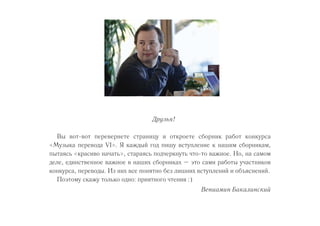 Друзья! 
Вы вот-вот перевернете страницу и откроете сборник работ конкурса 
«Музыка перевода VI». Я каждый год пишу вступление к нашим сборникам, 
пытаясь «красиво начать», стараясь подчеркнуть что-то важное. Но, на самом 
деле, единственное важное в наших сборниках – это сами работы участников 
конкурса, переводы. Из них все понятно без лишних вступлений и объяснений. 
Поэтому скажу только одно: приятного чтения :) 
Вениамин Бакалинский 
 