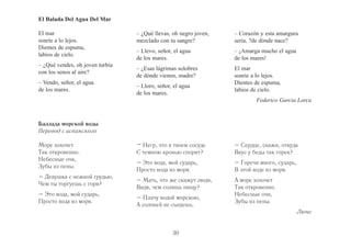 30 
El Balada Del Agua Del Mar 
El mar 
sonríe a lo lejos. 
Dientes de espuma, 
labios de cielo. 
– ¿Qué vendes, oh joven turbia 
con los senos al aire? 
– Vendo, señor, el agua 
de los mares. 
– ¿Qué llevas, oh negro joven, 
mezclado con tu sangre? 
– Llevo, señor, el agua 
de los mares. 
– ¿Esas lágrimas solobres 
de dónde vienen, madre? 
– Lloro, señor, el agua 
de los mares. 
– Corazón y esta amargura 
seria, ?de dónde nace? 
– ¡Amarga mucho el agua 
de los mares! 
El mar 
sonríe a lo lejos. 
Dientes de espuma, 
labios de cielo. 
Federico Garcia Lorca 
– Негр, что в твоем сосуде 
С темною кровью спорит? 
– Это вода, мой сударь, 
Просто вода из моря. 
– Мать, что же скажут люди, 
Видя, чем солишь пищу? 
– Плачу водой морскою, 
А солоней не сыщешь. 
– Сердце, скажи, откуда 
Вкус у беды так горек? 
– Горечи много, сударь, 
В этой воде из моря. 
А море хохочет 
Так откровенно. 
Небесные очи, 
Зубы из пены. 
Люче 
Баллада морской воды 
Перевод с испанского 
Море хохочет 
Так откровенно. 
Небесные очи, 
Зубы из пены. 
– Девушка с нежной грудью, 
Чем ты торгуешь с горя? 
– Это вода, мой сударь, 
Просто вода из моря. 
 