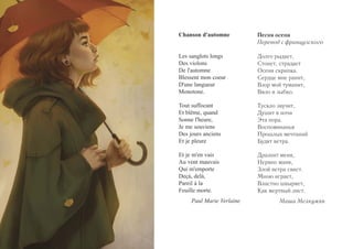 Chanson d'automne 
Les sanglots longs 
Des violons 
De l'automne 
Blessent mon coeur 
D'une langueur 
Monotone. 
Tout suffocant 
Et blême, quand 
Sonne l'heure, 
Je me souviens 
Des jours anciens 
Et je pleure 
Et je m'en vais 
Au vent mauvais 
Qui m'emporte 
Deçà, delà, 
Pareil à la 
Feuille morte. 
Paul Marie Verlaine 
Песня осени 
Перевод с французского 
Долго рыдает, 
Стонет, страдает 
Осени скрипка. 
Сердце мне ранит, 
Взор мой туманит, 
Вяло и зыбко. 
Тускло звучит, 
Душит в ночи 
Эта пора. 
Воспоминанья 
Прошлых мечтаний 
Будят ветра. 
Дразнит меня, 
Нервно маня, 
Злой ветра свист. 
Мною играет, 
Властно швыряет, 
Как мертвый лист. 
Маша Мелкумян 
 