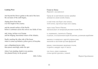 Looking West 
Just beyond the flower garden at the end of the lawn 
the curvature of the earth begins, 
sloping down from there 
over the length of the country 
and the smooth surface of the Pacific 
before it continues across the convex rice fields of Asia 
and, rising, inclines over Europe 
and the bulging, boat-dotted waters of the Atlantic, 
finally reaching the other side of the house 
where it comes up behind a yellow grove of forsythia 
near a dilapidated picnic table, 
then passes unerringly under the spot 
where I am standing, hands in my pockets, 
feet planted firmly on the ground. 
Billy Collins 
Глядя на Запад 
Перевод с английского 
Сразу же за цветником в конце лужайки 
начинается линия изгиба Земли, 
в этой точке она берет свое начало, 
чтоб потом, спуститься через всю страну, 
через гладь Тихого Океана, 
проскользнуть по выпуклым рисовым полям Азии 
и, поднявшись, скатиться в Европу 
и дальше, по вспученным водам Атлантики, усеянным кораблями 
наконец-то вернуться с другой стороны дома, 
выскочив за желтыми кустами форцизий 
рядом с покосившимся дворовым столом, 
и пройти в аккурат через то место 
где стою я, руки в карманах, 
стопы прочно срослись с землей. 
Марат Сулейманов 
33 
 