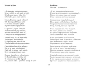 34 
Neamul lui Iona 
...Şi-atuncea a venit un peşte mare 
Şi ne-a-nghiţit pe noi, peştii cei mici. 
Şi iată-ne de veacuri stând aici, 
În burta lui, şi nu avem scăpare. 
E mare, Doamne, peştele cel mare! 
O fi din stirpea biblicului Chit 
Ce pe Iona, bietul, l-a-nghiţit 
În pântecele lui de peşte mare? 
Ce generos e peştele cel mare! 
Nu ne mai lasă-n grija nimănui, 
Ne-oferă tot confortul burţii lui, 
Cum se cuvine unui peşte mare. 
Viziunea lui şi ea-i de peşte mare: 
Viziune-gură şi viziune-hău; 
El n-are crize sau păreri de rău 
Că-n burta lui se descompun popoare. 
Cumplită-i pofta peştelui cel mare. 
Dar nu ne poate mistui pe toţi, 
Căci, iată, ni se nasc copii, nepoţi, 
Şi are crampe peştele cel mare. 
Doamne al peştilor, tu cel mai mare, 
Ce dormi în jilţul propriului mit, 
Te întrebăm: cu ce să-ţi fi greşit 
Noi, care-am plâns – spre tine – munţi de sare? 
Род Ионы 
Перевод с румынского 
…И вот появилась рыба большая 
И в пасть нас отправила, маленьких рыб, 
Навеки нам выход обратный закрыв 
И нас в животе своём света лишая. 
О, как велика эта рыба большая! 
Её ли предтечей библейский был Кит, 
Смиривший до времени свой аппетит, 
Иону, беднягу, однажды вкушая? 
И как же щедра эта рыба большая! 
Не станет, желая сама опекать, 
Из брюха комфортного нас выпускать. 
Так делает каждая рыба большая. 
И очи вращает как рыба большая, 
Глядит будто ртом, её взгляд – словно дно; 
Она безмятежно плывёт, заодно 
Народы во чреве своём удушая. 
Велик аппетит у большой этой рыбы. 
Но сил ей не хватит нас переварить, 
Приплод наш ведь стал изнутри ей давить 
И рвотные вот уж у рыбы порывы. 
О, рыбий создатель, всеведущий самый, 
Ты, дремлющий в кресле своих же легенд, 
В чём мы провинились, какой же момент 
Причиной преступною стал нашей драмы? 
 