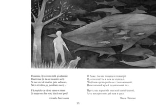 35 
Doamne, îţi cerem milă şi-ndurare: 
Dacă mai ţii la ale noastre sorţi 
Şi nu vrei să murim prin sufocare, 
Nici să trăim pe jumătate morţi – 
Fă peştele ca să ne verse-n mare 
Şi naşte-ne din nou, dacă mai poţi! 
Arcadie Suceveanu 
О боже, ты нас пощади и помилуй: 
О, если ещё ты к нам не охладел, 
Чтоб нам чрево рыбы не стало могилой, 
Наполненной кучей задавленных тел, 
Пусть нас изрыгнёт она всей своей силой, 
А ты воскресение дай нам в удел. 
Иван Пилкин 
 