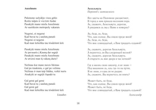 Anzelmute 
Palemone sužydėjo visos gėlės 
Rožės tulpės ir visi kiti žiedai 
Pasakyki mano miela Anzelmute 
Ar susitiksim metropoly vakarais 
Negerai, oi negerai 
Kad buvai tu į saulutę panaši 
Negerai oi negerai 
Kad man šešiolika tau trisdešimt šeši 
Pasakyki mano miela Anzelmute 
Ar pavasaris į Kauną dar sugrįš 
Pasakyki mano miela Anzelmute 
Ar atversi man šį vakarą duris? 
Nežinau kur mane nuves likimas 
Gal po traukiniu, o gal po vežimu 
Nežinau ir man taip liūdna, verkti noris 
Atsakyki ar sugrįši šiąnakt tu 
Gal gerai gal gerai 
Kad buvai tu į saulutę panaši 
Gal gerai gal 
Kad man šešiolika tau trisdešimt šeši 
Liaudies 
Анзельмута 
Перевод с литовского 
Все цветы на Палемоне расцветают, 
В город к нам пришла весенняя пора. 
Ах, скажите, Анзельмута, дорогая, 
А увидимся ль мы с Вами в номерах? 
Ах, беда, ах, беда, 
Что, как солнце, Вы сияли предо мной! 
Ах, беда, ах, беда, 
Что мне семнадцатый, а Вам тридцать седьмой! 
Ах, скажите, дорогая Анзельмута, 
А вернетесь ли Вы следующей весной? 
Ах, скажите, дорогая Анзельмута, 
А откроете ль мне двери в час ночной? 
Где я жизнь свою закончу, я не знаю – 
Под машиною ль, иль где-то на путях. 
Я не знаю, и едва ли не рыдаю. 
Ах, скажите, Вы вернетесь ли опять? 
Может быть, не беда, 
Что, как солнце, Вы сияли предо мной! 
Может быть, не беда, 
Что мне семнадцатый, а Вам тридцать седьмой! 
Александр 
38 
 