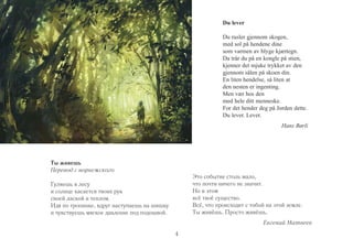 4 
Du lever 
Du rusler gjennom skogen, 
med sol på hendene dine 
som varmen av blyge kjærtegn. 
Da trår du på en kongle på stien, 
kjenner det mjuke trykket av den 
gjennom sålen på skoen din. 
En liten hendelse, så liten at 
den nesten er ingenting. 
Men vær hos den 
med hele ditt menneske. 
For det hender deg på Jorden dette. 
Du lever. Lever. 
Hans Børli 
Ты живешь 
Перевод с норвежского 
Гуляешь в лесу 
и солнце касается твоих рук 
своей лаской и теплом. 
Идя по тропинке, вдруг наступаешь на шишку 
и чувствуешь мягкое давление под подошвой. 
Это событие столь мало, 
что почти ничего не значит. 
Но в этом 
всё твоё существо. 
Всё, что происходит с тобой на этой земле. 
Ты живёшь. Просто живёшь. 
Евгений Матвеев 
 