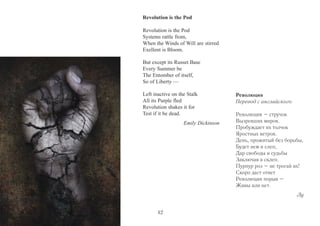 Revolution is the Pod 
Revolution is the Pod 
Systems rattle from, 
When the Winds of Will are stirred 
Exellent is Bloom. 
But except its Russet Base 
Every Summer be 
The Entomber of itself, 
So of Liberty — 
Left inactive on the Stalk 
All its Purple fled 
Revolution shakes it for 
Test if it be dead. 
Emily Dickinson 
Революция 
Перевод с английского 
Революция – стручок 
Вызревших миров. 
Пробуждает их толчок 
Яростных ветров. 
День, прожитый без борьбы, 
Будет нем и слеп, 
Дар свободы и судьбы 
Заключая в склеп. 
Пурпур роз – не трогай их! 
Скоро даст ответ 
Революции порыв – 
Живы или нет. 
Лу 
42 
 