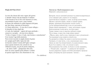 43 
Elegia del Pane di ieri 
La sera che rincasi dal vario vagare del giorno 
t’ attende il desco che hai disposto il mattino: 
l’olio lucente d’oro d’olivi che fremono al vento, 
raccontando di genti, terre e mari lontani; 
la forma che mantiene la calda fragranza del pane, 
per farsi dono, spezzata al forestiero; 
e il frutto della terra – il vino che il cuore rallegra – 
lo benedice la luce degli dei; 
e il sale che risplende – sapore del mare profondo – 
conserva e accoglie – chi non trova dimora. 
“L’olio e il pane, il vino e il sale, sian lezione e consolazione”. 
Così ricama l’ago della memoria. 
Non avresti raccolto le spighe dorate di grano 
né i grappi gonfi della vigna che ride 
né lasciato esalare l’aroma dell’aglio scalogno 
senza questa memoria che consola la via. 
Affamati di pane, ma piú di parole indigenti, 
– oh, amici, tardi! – giungeremo alla cena 
Solo un cuore ospitale potrà dilatare i confini 
di questa soglia breve che chiamiamo la vita. 
Fra Adalberto 
Элегия на «Хлеб вчерашнего дня» 
Перевод с итальянского 
Вечером, после скитаний дневных ты домой возвратишься. 
Стол ожидает уже: утром его ты накрыл. 
Золотом масло сверкает с олив, на ветру шелестящих, 
Молвя о дальних морях, людях и странах чужих. 
Форма, хранящая благоухание теплое хлеба, – 
Гостю прекраснейший дар, если его разломить. 
Рядом земли порожденье – вино, веселящее сердце: 
Благословение в нем света, что боги дают; 
Также сияние соли со вкусом глубокого моря: 
Это и пища, и кров тем, кому нужен приют. 
«Масло, вино, хлеб и соль: поучение в них с утешеньем». 
Так вышивает узор памяти острой игла. 
Ты урожай не собрал бы зерна в золотистых колосьях, 
Гроздьев, от сока тугих, с лоз, излучающих смех. 
Запах не смог бы почувствовать ты ашкелонского лука, 
Если б не память о том: это утешит в пути. 
Изголодавшись без хлеба, но более в слове нуждаясь, 
– Поздно уже, о друзья! – к ужину все же придем. 
Только радушное сердце способно расширить пределы 
Края, которому мы дали название «жизнь». 
sabinus 
 