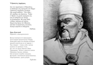 ‛Ο βασιλευς Δημήτριος 
Σαν τον παραίτησαν οι‛ Μακεδόνες 
κι α’πέδειξαν πως προτιμουν τον Πύρρο 
ο‛ βασιλευς Δημήτριος (μεγάλην 
ε’ιχε ψυχή) καθόλου – ε’τσι ε’ιπαν – 
δεν φέρθηκε σαν βασιλεύς. ’Επηγε 
κ' ε’βγαλε τα χρυσα φορέματά του, 
και τα ποδήματά του πέταξε 
τα ο‛λοπόρφυρα. Με ρούχ' α‛πλα 
ντύθηκε γρήγορα και ξέφυγε. 
Κάμνοντας ο‛μοια σαν η’θοποιος 
που ο‛ταν η‛ παράστασις τελειώσει, 
α’λλάζει φορεσια κι α’πέρχεται. 
Καβάφης 
Царь Деметрий 
Перевод с новогреческого 
Когда покинули его македоняне, 
Тем отдавая предпочтенье Пирру, 
Деметрий-царь (он обладал великой 
душой) совсем уж не по-царски – 
Так говорят – повел себя: златые 
Совлек он одеянья с тела, 
И с ног он сразу сбросил обувь 
Пурпурную. Затем, в простое платье 
Одевшись быстро, убежал. 
Он поступил подобно лицедею, 
Который с окончаньем представленья, 
Переодевшись, прочь уходит. 
Tsybenko 
 