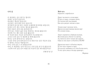 나의 길 
이 세상에는 길도 많기도 합니다 
산에는 들길이 있습니다 
바다에는 뱃길이 있습니다 
공중에는 달과 별의 길이 있습니다 
강가에서 낚시질 하는 사람은 모래위에 발자취를 내입니다. 
들에서 나무 캐는 여자는 방초를 밟습니다. 
악한 사람은 죄의 길을 좇아갑니다 
의의 있는 사람은 옳은 일을 위하여는 칼날을 밟습니다 
서산에 지는 해는 붉은 놀을 밟습니다 
봄 아침의 맑은 이슬은 꽃머리에서 미끄럼탑니다 
그러나 나의 길은 이 세상에 둘 밖에 없습니다 
하나는 님의 품에 안기는 길입니다 
그것은 만일 님의 품에 안기지 못 하면 다른 길은 죽음의 길보 
다 험하고 괴로운 까닭입니다 
아아, 나의 길은 누가 내었습니까? 
아아, 이 세상에는 님이 아니고는 나의 길을 낼 수가 없습니다 
그런데 나의 길을 님이 내었으면 죽음의 길은 왜 내었을까요? 
만해 한 용 운 
Мой путь 
Перевод с корейского 
Дорог так много в этом мире: 
И путь в горах, и водная тропа, 
И в ясном небе мы увидим, 
Как путь рисуют звезды и луна 
Злодеи ищут грешные пути, 
Друзья же ради правды жизни идут 
По лезвию ножа… 
Закат стремится к буйным волнам, 
Весенняя роса сбегает по цветку, 
А у меня на свете только две дороги, 
Одна из них ведет в объятия к НЕМУ 
Другая же ведет в объятья смерти, 
И этот путь тернист и крут, 
И если нет любимого на этом белом свете, 
То все пути лишь в бездну приведут… 
Марина 
46 
 