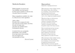 5 
Mаrchа dоs Реsсаdоrеs 
Minha jangada vai sair pro mar, 
Vou trabalhar, meu bem querer, 
Se Deus quiser quando eu voltar do mar 
Um peixe bom eu vou trazer. 
Meus companheiros também vão voltar 
E a Deus do céu vamos agradecer. 
Adeus, adeus, 
Pescador não se esqueça de mim. 
Vou rezar pra ter bom tempo, meu bem, 
Pra não ter tempo ruim. 
Vou fazer sua caminha macia 
Perfumada de alecrim. 
A estrela d’alva me acompanha 
Iluminando o meu caminho 
Eu sei que nunca estou sozinho 
Pois tem alguém que 
Está pensando em mim 
Dorival Caymmi 
Марш рыбаков 
Перевод с португальского 
Моя жангада в море выйдет вновь, 
На тяжкий труд, моя любовь. 
О, я вернусь, если позволит Бог 
И привезу большой улов. 
Молитву Богу вознесем душой 
За то, что с моря нас вернул домой. 
Молиться буду за тебя всегда 
Чтоб тихою была волна, 
Чтобы не тронула тебя беда, 
И лодка чтоб была полна. 
Чтобы не тронула тебя беда, 
И рыбой лодка чтоб была полна. 
Над головой рассветная звезда 
Путь осветит мне в темноте. 
Я одинок не буду никогда, 
Ведь думаешь ты обо мне. 
Я одинок не буду никогда, 
Ведь думаешь ты дома обо мне. 
Моя жангада в море выйдет вновь, 
На тяжкий труд, моя любовь. 
О, я вернусь, если позволит Бог 
И привезу большой улов. 
Молитву Богу вознесем душой 
За то, что с моря нас вернул домой. 
belka 
 