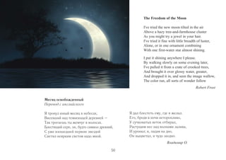 The Freedom of the Moon 
I've tried the new moon tilted in the air 
Above a hazy tree-and-farmhouse cluster 
As you might try a jewel in your hair. 
I've tried it fine with little breadth of luster, 
Alone, or in one ornament combining 
With one first-water star almost shining. 
I put it shining anywhere I please. 
By walking slowly on some evening later, 
I've pulled it from a crate of crooked trees, 
And brought it over glossy water, greater, 
And dropped it in, and seen the image wallow, 
The color run, all sorts of wonder follow 
Robert Frost 
Месяц освобожденный 
Перевод с английского 
Я тронул юный месяц в небесах, 
Висевший над темнеющей деревней – 
Так трогаешь ты жемчуг в волосах. 
Блестящий серп, он, будто символ древний, 
С уже взошедшей первою звездой 
Светил неярким светом надо мной. 
Я дал блестеть ему, где я желал. 
Его, бродя в ночи неторопливо, 
У сучковатых веток отбирал, 
Растущим нес над волнами залива, 
И уронил; и, падая на дно, 
Он выцветал, и чудо заодно. 
Владимир О. 
50 
 