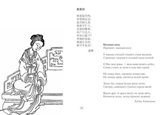 秋夜诗 
秋夜促织鸣, 
南邻捣衣急。 
思君隔九重, 
夜夜空伫立。 
北窗轻幔垂, 
西户月光入。 
何知白露下? 
坐视阶前湿。 
谁能长分居, 
秋尽冬复及! 
謝朓 
Осенняя ночь 
Перевод с китайского 
У южных соседей стихают стуки вальков, 
Стрекочут сверчки в осенней тиши ночной. 
О Вас мои думы, – меж нами девять небес, 
Снова стоять из ночи в ночь мне одной. 
На север окно, опущена штора уже, 
На западе дверь светится ясной луной. 
Знать бы, откуда белые росы летят, 
Смотрю, намокают ступени передо мной. 
Вдали друг от друга могут ли люди жить, 
Кончится осень, ветер пронзит ледяной. 
Алёна Алексеева 
52 
 
