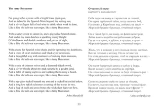 The tarry Buccaneer 
I'm going to be a pirate with a bright brass pivot-gun, 
And an island in the Spanish Main beyond the setting sun, 
And a silver flagon full of red wine to drink when work is done, 
Like a fine old salt-sea scavenger, like a tarry Buccaneer. 
With a sandy creek to careen in, and a pig-tailed Spanish mate, 
And under my main-hatches a sparkling merry freight 
Of doubloons and double moidores and pieces of eight, 
Like a fine old salt-sea scavenger, like a tarry Buccaneer. 
With a taste for Spanish wine-shops and for spending my doubloons, 
And a crew of swart mulattoes and black-eyed octoroons, 
And a thoughtful way with mutineers of making them maroons, 
Like a fine old salt-sea scavenger, like a tarry Buccaneer. 
With a sash of crimson velvet and a diamond-hiked sword, 
And a silver whistle about my neck secured to a golden cord, 
And a habit of taking captives and walking them along a board, 
Like a fine old salt-sea scavenger, like a tarry Buccaneer. 
With a spy-glass tucked beneath my arm and a cocked hat cocked askew, 
And a long low rakish schooner a-cutting of the waves in two, 
And a flag of skull and cross-bones the wickedest that ever flew, 
Like a fine old salt-sea scavenger, like a tarry Buccaneer. 
John Masefield 
Отчаянный пират 
Перевод с английского 
Себя пиратом вижу я с мушкетом за спиной; 
Он курит трубочный табак, когда окончен бой, 
На пляже, у Карибских вод, любуясь на закат – 
Морской бродяга-буканьер, отчаянный пират. 
Он в тихой бухте, на плаву, из фляги цедит ром, 
Забив каюты корабля награбленным добром, 
Где есть и крона, и дублон, и гульден, и дукат – 
Морской бродяга-буканьер, отчаянный пират. 
Жаль, что в команде у него полным-полно цветных, 
Всегда готовых к мятежу. Но он оставит их 
На этом дальнем островке, чтоб не смущали взгляд – 
Морской бродяга-буканьер, отчаянный пират. 
Он носит бархатный камзол и саблю у бедра, 
Висит на шее у него свисток из серебра. 
Он сотню пленных по доске за борт отправить рад – 
Морской бродяга-буканьер, отчаянный пират. 
Свою подзорную трубу он сунул за обшлаг, 
На мачте, высоко над ним, трепещет черный флаг. 
Кромсая надвое волну, он вдаль ведет фрегат – 
Морской бродяга-буканьер, отчаянный пират. 
Александр Васин 
53 
 