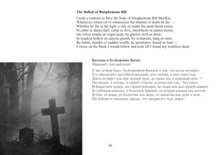 The Ballad of Blasphemous Bill 
I took a contract to bury the body of blasphemous Bill MacKie, 
Whenever, wherever or whatsoever the manner of death he die — 
Whether he die in the light o’ day or under the peak-faced moon; 
In cabin or dance-hall, camp or dive, mucklucks or patent shoon; 
On velvet tundra or virgin peak, by glacier, drift or draw; 
In muskeg hollow or canyon gloom, by avalanche, fang or claw; 
By battle, murder or sudden wealth, by pestilence, hooch or lead — 
I swore on the Book I would follow and look till I found my tombless dead. 
Баллада о безбожнике Билле 
Перевод с английского 
У нас уговор был с безбожником Биллом о том, что когда он умрет, 
Его обеспечить достойной могилой, хоть завтра, а хоть через год. 
Днем он умрет иль при полной луне, до срока иль в заданный срок — 
На танцах, в хибаре, в глухой стороне; в унтах или так... без сапог; 
В бархатной тундре, на горной вершине, во льдах иль под грудой камней, 
В глубоком каньоне, в болотной трясине, от острых клыков иль когтей; 
В бою, от ножа, от богатства иль мора, от пьянства иль пули в челе... 
На библии я поклялся, друзья, что предам его тело земле. 
56 
 