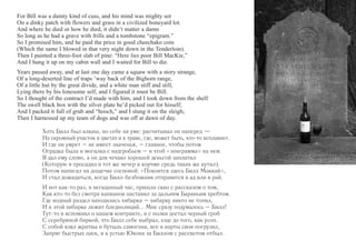 For Bill was a dainty kind of cuss, and his mind was mighty sot 
On a dinky patch with flowers and grass in a civilized boneyard lot. 
And where he died or how he died, it didn’t matter a damn 
So long as he had a grave with frills and a tombstone “epigram.” 
So I promised him, and he paid the price in good cheechako coin 
(Which the same I blowed in that very night down in the Tenderloin). 
Then I painted a three-foot slab of pine: “Here lies poor Bill MacKie,” 
And I hung it up on my cabin wall and I waited for Bill to die. 
Years passed away, and at last one day came a squaw with a story strange, 
Of a long-deserted line of traps ’way back of the Bighorn range, 
Of a little hut by the great divide, and a white man stiff and still, 
Lying there by his lonesome self, and I figured it must be Bill. 
So I thought of the contract I’d made with him, and I took down from the shelf 
The swell black box with the silver plate he’d picked out for hisself; 
And I packed it full of grub and “hooch,” and I slung it on the sleigh; 
Then I harnessed up my team of dogs and was off at dawn of day. 
Хоть Билл был алкаш, но себе на уме: расчитывал он наперед — 
На скромный участок в цветах и в траве, где, может быть, кто-то всплакнет. 
И где он умрет – не имеет значенья, – главное, чтобы потом 
Оградка была и могилка с надгробьем – и чтоб «эпиграмма» на нем. 
Я дал ему слово, а он для чечако хорошей деньгой заплатил 
(Которую я просадил в тот же вечер в корчме средь таких же кутил). 
Потом написал на дощечке сосновой: «Покоится здесь Билл Маккай», 
И стал дожидаться, когда Билл-безбожник отправится в ад или в рай. 
И вот как-то раз, в негаданный час, пришла скво с рассказом о том, 
Как кто-то без смотра капканов наставил за дальним Бараньим хребтом. 
Где водный раздел находилась хибарка – хибарку никто не топил, 
И в этой хибарке лежит бледнолиций... Мне сразу подумалось – Билл! 
Тут-то я вспомнил о нашем контракте, и с полки достал черный гроб 
С серебряной биркой, что Билл себе выбрал, еще до того, как усоп. 
С собой взял жратвы и бутыль самогона, все в нарты свои погрузил, 
Запряг быстрых лаек, и к устью Юкона за Биллом с рассветом отбыл. 
 