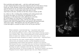 River and plain and mighty peak — and who could stand unawed? 
As their summits blazed, he could stand undazed at the foot of the throne of God. 
North, aye, North, through a land accurst, shunned by the scouring brutes, 
And all I heard was my own harsh word and the whine of the malamutes, 
Till at last I came to a cabin squat, built in the side of a hill, 
And I burst in the door, and there on the floor, frozen to death, lay Bill. 
Ice, white ice, like a winding-sheet, sheathing each smoke-grimed wall; 
Ice on the stove-pipe, ice on the bed, ice gleaming over all; 
Sparkling ice on the dead man’s chest, glittering ice in his hair, 
Ice on his fingers, ice in his heart, ice in his glassy stare; 
Hard as a log and trussed like a frog, with his arms and legs outspread. 
I gazed at the coffin I’d brought for him, and I gazed at the gruesome dead, 
And at last I spoke: “Bill liked his joke; but still, goldarn his eyes, 
A man had ought to consider his mates in the way he goes and dies.” 
Река и равнина, и девственный пик – над пиком горит ореол. 
Ну, кто устоит, узрев этот вид! – Вот он Господень престол! 
О, северный край! Здесь нюх не теряй. Здесь рыщет повсюду зверье... 
Но я слышал, брат, лишь собственный мат да лаек юконских вытье, 
Пока по тропе я не прибыл к избе и сам, точно волк, не завыл. 
Как раненый зверь, вломился я в дверь, а там на полу – мертвый Билл. 
Лед, белый лед, как саван, покрыл внутри и снаружи весь дом. 
Лед на печи, на лежанке лед был, лед был буквально на всем. 
Сверкающим льдом покрыт был мертвец, лед был в его волосах, 
На пальцах был лед и на сердце был лед, лед был в стеклянных глазах. 
Твердый, как камень, лежал в раскорячку, как жаба, замерзший мертвец. 
Я глянул на гроб и нахмурил свой лоб, пока не сказал наконец: 
«Билл был шутник, но нельзя ж прямо так... Всему есть предел так сказать. 
Подумать бы мог старик о друзьях пред тем, как собрался сдыхать». 
59 
 