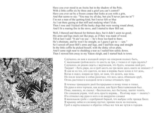 Have you ever stood in an Arctic hut in the shadow of the Pole, 
With a little coffin six by three and a grief you can’t control? 
Have you ever sat by a frozen corpse that looks at you with a grin, 
And that seems to say: “You may try all day, but you’ll never jam me in”? 
I’m not a man of the quitting kind, but I never felt so blue 
As I sat there gazing at that stiff and studying what I’d do. 
Then I rose and I kicked off the husky dogs that were nosing round about, 
And I lit a roaring fire in the stove, and I started to thaw Bill out. 
Well, I thawed and thawed for thirteen days, but it didn’t seem no good; 
His arms and legs stuck out like pegs, as if they was made of wood. 
Till at last I said: “It ain’t no use — he’s froze too hard to thaw; 
He’s obstinate, and he won’t lie straight, so I guess I got to — saw.” 
So I sawed off poor Bill’s arms and legs, and I laid him snug and straight 
In the little coffin he picked hisself, with the dinky silver plate, 
And I came nigh near to shedding a tear as I nailed him safely down; 
Then I stowed him away in my Yukon sleigh, and I started back to town. 
Случалось ли вам в холодной лачуге на северном полюсе быть, 
С маленьким гробом всего-то шесть на три, с тоски и от горя скулить? 
Случалось ли рядом сидеть с мертвецом, что будто, оскалив свой рот, 
Твердит: «Хоть умри, но в гроб шесть на три меня здесь никто не впихнет»? 
Я сам не из тех, кто сдается, но мне и впрямь было плохо в тот день, 
Когда я сидел, взирая на труп, не зная, что делать, как пень. 
Но после вскочил и собак разогнал, что весь здесь обнюхали сруб, 
Огонь растопил в холодной печи и начал оттаивать труп. 
В теченье тринадцати дней беспрерывно я печку топил и топил, 
Но руки и ноги торчали, как колья, как будто Билл каменным был. 
Пока, наконец, не сказал: «Бесполезно, все бестолку, хватит топить. 
Он слишком упрям, чтоб лечь просто впрямь... Поэтому надо – пилить!» 
И я отпилил ему руки и ноги и их аккуратно сложил 
В маленьком гробе с серебряной биркой, что выбрал себе прежде Билл. 
Я крышку забил и слезинку пустил; приняв после на посошок, 
Гроб в нарты взвалил и обратно отбыл все тем же путем в городок. 
 