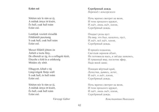 Ezüst eső 
Sötéten néz le rám az éj, 
A múltak árnya itt kisért, 
És hull, csak hull reám 
Ezüst eső. 
Lombjuk vesztett rózsafák 
Földöntúli pusztaság 
S csak hull, csak hull reám 
Ezüst eső. 
Messzi földről jöttem én 
Átölelt a tiszta fény, 
De elborult az ég, és a csillagok tüzét, 
Elnyelte a köd és a szürkeség 
Minden oly sötét. 
Elhagyott, kihalt e táj 
Lángvirágok füstje száll 
S csak hull, és hull reám 
Ezüst eső. 
Sötéten néz le rám az éj, 
A múltak árnya itt kisért, 
És hull, csak hull reám 
Ezüst eső. 
Várszegi Gábor 
Серебряный дождь 
Перевод с венгерского 
Ночь мрачно смотрит на меня, 
И тени прошлого кружат, 
И льёт, лишь льёт, пленя, 
Серебряный дождь. 
Опадает розы куст 
На мир, что был, казалось, пуст, 
И льёт, всё льёт, пленя, 
Серебряный дождь. 
Я пришёл издалека, 
Светлым заревом объят, 
Но потемнела высь, и звёзды занялись, 
И туманный мир, поглотив эфир, 
Надо мной завис. 
Покидая мёртвый край, 
Лепестки, дымясь, летят, 
И льёт, и льёт, пленя, 
Серебряный дождь. 
Ночь мрачно смотрит на меня, 
И тени прошлого кружат, 
И льёт, лишь льёт, пленя, 
Серебряный дождь. 
Константин Николаев 
62 
 