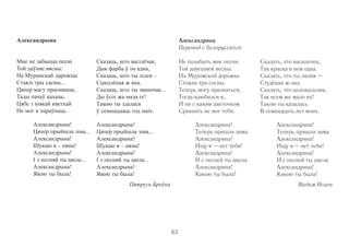 Александрына 
Мне не забыцца песні 
Той даўняе вясны: 
На Мурамскай дарожцы 
Стаялі тры сасны... 
Цяпер магу прызнацца, 
Тады пачаў кахаць, 
Цябе з ніякай кветкай 
Не мог я параўнаць. 
Александрына! 
Цяпер прыйшла зіма... 
Александрына! 
Шукаю я – няма! 
Александрына! 
I з песняй ты цвіла... 
Александрына! 
Якою ты была! 
Сказаць, што васілёчак, 
Дык фарба ў ім адна, 
Сказаць, што ты лілея – 
Сцюдзёная ж яна. 
Сказаць, што ты званочак... 
Ды ўсіх жа мала іх! 
Такою ты здалася 
ў семнаццаць год маіх. 
Александрына! 
Цяпер прыйшла зіма... 
Александрына! 
Шукаю я – няма! 
Александрына! 
I з песняй ты цвіла... 
Александрына! 
Якою ты была! 
Пятрусь Броўка 
Александрина 
Перевод с белорусского 
Не позабыть мне песни 
Той давешней весны: 
На Муромской дорожке 
Стояли три сосны. 
Теперь могу признаться, 
Тогда влюбился я, 
И ни с каким цветочком 
Сравнить не мог тебя. 
Александрина! 
Теперь пришла зима. 
Александрина! 
Ищу я – нет тебя! 
Александрина! 
И с песней ты цвела 
Александрина! 
Какою ты была! 
Сказать, что василечек, 
Так краска в нем одна. 
Сказать, что ты лилия – 
Студёная ж она. 
Сказать, что колокольчик, 
Так всем же мало их! 
Такою ты казалась 
В семнадцать лет моих. 
Александрина! 
Теперь пришла зима. 
Александрина! 
Ищу я – нет тебя! 
Александрина! 
И с песней ты цвела 
Александрина! 
Какою ты была! 
Вадим Исаев 
63 
 