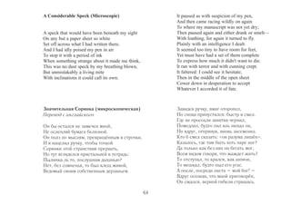 A Considerable Speck (Microscopic) 
A speck that would have been beneath my sight 
On any but a paper sheet so white 
Set off across what I had written there. 
And I had idly poised my pen in air 
To stop it with a period of ink 
When something strange about it made me think, 
This was no dust speck by my breathing blown, 
But unmistakably a living mite 
With inclinations it could call its own. 
It paused as with suspicion of my pen, 
And then came racing wildly on again 
To where my manuscript was not yet dry; 
Then paused again and either drank or smelt— 
With loathing, for again it turned to fly. 
Plainly with an intelligence I dealt. 
It seemed too tiny to have room for feet, 
Yet must have had a set of them complete 
To express how much it didn't want to die. 
It ran with terror and with cunning crept. 
It faltered: I could see it hesitate; 
Then in the middle of the open sheet 
Cower down in desperation to accept 
Whatever I accorded it of fate. 
Значительная Соринка (микроскопическая) 
Перевод с английского 
Он бы остался не замечен мной, 
Не ослепляй бумага белизной. 
Он полз по мыслям, превращённым в строчки, 
И я нацелил ручку, чтобы точкой 
Соринки этой странствия прервать, 
Но тут вгляделся пристальней в тетрадь: 
Пылинка ль то, послушная дыханью? 
Нет, без сомненья, то был клещ живой, 
Ведомый своим собственным дерзаньем. 
Завидев ручку, вмиг оторопел, 
Но снова припустился: быстр и смел. 
Где не просохли завитки чернил, 
Помедлил, будто пил иль нюхал он, 
Но вдруг, отпрянув, вновь засеменил. 
Кто б смел сказать: «он разума лишён». 
Казалось, где там быть хоть паре ног? 
Да только как без них он бегать мог, 
Всем видом говоря, что жаждет жить? 
То отступал, то крался, как шпион, 
То мешкал, будто пыл его угас. 
А после, посреди листа – мой бог! – 
Вдруг осознав, что мной приговорён, 
Он сжался, верной гибели страшась. 
64 
 
