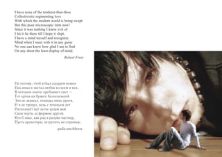 I have none of the tenderer-than-thou 
Collectivistic regimenting love 
With which the modern world is being swept. 
But this poor microscopic item now! 
Since it was nothing I knew evil of 
I let it lie there till I hope it slept. 
I have a mind myself and recognize 
Mind when I meet with it in any guise 
No one can know how glad I am to find 
On any sheet the least display of mind. 
Robert Frost 
Не потому, чтоб я был сердцем нежен 
Иль впал в экстаз любви ко всем и вся, 
В котором нынче пребывает свет – 
Тот кроха на бумаге белоснежной 
Зла не держал, пощады лишь прося. 
И я не тронул, ведь с теченьем лет 
Распознаёт всё легче разум мой 
Свои черты за формою другой. 
Кто б знал, как рад я разума частицу, 
Пусть крохотную, встретить на странице. 
yulia puchkova 
 