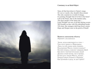 Constancy to an Ideal Object 
Since all that beat about in Nature's range, 
Or veer or vanish; why should'st thou remain 
The only constant in a world of change, 
O yearning Thought! that liv'st but in the brain? 
Call to the Hours, that in the distance play, 
The faery people of the future day— 
Fond Thought! not one of all that shining swarm 
Will breathe on thee with life-enkindling breath, 
Till when, like strangers shelt'ring from a storm, 
Hope and Despair meet in the porch of Death! 
Верность идеальному объекту 
Перевод с английского 
Зачем, когда изменчивость и тлен – 
Удел всего живого в Мирозданье, 
Лишь ты себе верна средь перемен, 
Взыскующая Мысль в моем сознанье? 
Взгляни вперед, в просвет грядущих Дней: 
Как много там блистательных людей 
Дыханье новой жизни, как и прежде, 
В твои уста, благая Мысль, вольют, 
Покуда Смерть Унынью и Надежде, 
Как путникам в грозу, не даст приют! 
 
