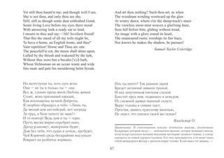 Yet still thou haunt'st me; and though well I see, 
She is not thou, and only thou are she, 
Still, still as though some dear embodied Good, 
Some living Love before my eyes there stood 
With answering look a ready ear to lend, 
I mourn to thee and say—'Ah! loveliest friend! 
That this the meed of all my toils might be, 
To have a home, an English home, and thee!' 
Vain repetition! Home and Thou are one. 
The peacefull'st cot, the moon shall shine upon, 
Lulled by the thrush and wakened by the lark, 
Without thee were but a becalm{'e}d bark, 
Whose Helmsman on an ocean waste and wide 
Sits mute and pale his mouldering helm beside. 
And art thou nothing? Such thou art, as when 
The woodman winding westward up the glen 
At wintry dawn, where o'er the sheep-track's maze 
The viewless snow-mist weaves a glist'ning haze, 
Sees full before him, gliding without tread, 
An image with a glory round its head; 
The enamoured rustic worships its fair hues, 
Nor knows he makes the shadow, he pursues! 
Samuel Taylor Coleridge 
Но неотступна ты, хоть суть ясна: 
Она – не ты и только ты – она: 
Все ж, словно предо мной Любовь живая 
Стоит, моих признаний ожидая, 
Как воплощенье вечной Доброты, 
Я скорбно обращусь к тебе: «Лишь ты, 
Да милый дом английский, вот награда 
За труд, а боле ничего не надо!» 
И то повтор! Ведь дом и ты – одно. 
Пусть месяц мирно серебрит окно, 
Дрозд усыпляет, жаворонок будит, 
Дом без тебя, что судно в штиль, пребудет, 
Чей Кормчий средь бескрайних вод уныло 
Взирает на разбитое кормило. 
Иль ты ничто? Так раннею зарей 
Бредет лесничий зимнею тропой, 
И над запутанным овечьим следом 
Блестит пред ним, подвижен и неведом, 
Из снежной дымки тканный силуэт, 
Вкруг головы в сияние одет; 
Простак, дивясь чудесному явленью, 
Не знает, что пленен своей же тенью! 
Владимир О. 
67 
Примечание: В стихотворении описано оптическое явление, восхитившее 
Кольриджа, который писал: «... любопытное явление, которое возникает иногда, 
когда воздух наполнен мелкими мерзлыми частицами снежного тумана, и солнце 
находится за спиной идущего человека. Его тень проецируется, и он видит перед 
собой движущуюся фигуру с ореолом вокруг головы. Я сам видел это дважды...». 
 