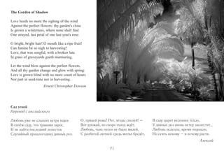 The Garden of Shadow 
Love heeds no more the sighing of the wind 
Against the perfect flowers: thy garden's close 
Is grown a wilderness, where none shall find 
One strayed, last petal of one last year's rose. 
O bright, bright hair! O mouth like a ripe fruit! 
Can famine be so nigh to harvesting? 
Love, that was songful, with a broken lute 
In grass of graveyards goeth murmuring. 
Let the wind blow against the perfect flowers, 
And all thy garden change and glow with spring: 
Love is grown blind with no more count of hours 
Nor part in seed-time nor in harvesting. 
Ernest Christopher Dowson 
Сад теней 
Перевод с английского 
Любовь уже не слышит ветра вздох 
В своём саду, что травами зарос, 
И не найти последний лепесток 
Случайный прошлогодних дивных роз. 
О, прядей рожь! Рот, ягоды спелей! – 
Вот урожай, но скоро голод ждёт. 
Любовь, чьих песен не было милей, 
С разбитой лютней средь могил бредёт. 
В саду царит весеннее тепло, 
У дивных роз вновь ветер шелестит… 
Любовь ослепла; время подошло, 
Но сеять некому – и нечему расти. 
Алексей 
71 
 