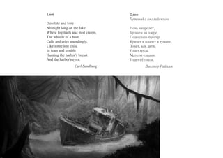 Lost 
Desolate and lone 
All night long on the lake 
Where fog trails and mist creeps, 
The whistle of a boat 
Calls and cries unendingly, 
Like some lost child 
In tears and trouble 
Hunting the harbor's breast 
And the harbor's eyes. 
Carl Sandburg 
Один 
Перевод с английского 
Ночь напролёт, 
Брошен на озере, 
Подкидыш-буксир 
Кричит и плачет в тумане, 
Зовёт, как дитя, 
Ищет грудь 
Матери-гавани, 
Ищет её глаза. 
Виктор Райкин 
 