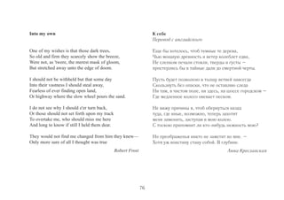 Into my own 
One of my wishes is that those dark trees, 
So old and firm they scarcely show the breeze, 
Were not, as 'twere, the merest mask of gloom, 
But stretched away unto the edge of doom. 
I should not be withheld but that some day 
Into their vastness I should steal away, 
Fearless of ever finding open land, 
Or highway where the slow wheel pours the sand. 
I do not see why I should e'er turn back, 
Or those should not set forth upon my track 
To overtake me, who should miss me here 
And long to know if still I held them dear. 
They would not find me changed from him they knew— 
Only more sure of all I thought was true 
Robert Frost 
К себе 
Перевод с английского 
Еще бы хотелось, чтоб темные те дерева, 
Чью мощную древность и ветер колеблет едва, 
Не слепком печали стояли, тверды и густы – 
простерлись бы в тайные дали до смертной черты. 
Пусть будет позволено в толщу ветвей навсегда 
Скользнуть без опаски, что не оставляю следа 
Ни там, в чистом поле, ни здесь, на шоссе городском – 
Где медленное колесо овевает песком. 
Не вижу причины я, чтоб обернуться назад 
туда, где иные, возможно, теперь захотят 
меня заменить, заступая в мою колею. 
С тоскою припомнит ли кто-нибудь нежность мою? 
Но преображенья никто не заметит во мне. – 
Хотя уж воистину стану собой. В глубине. 
Анна Креславская 
76 
 