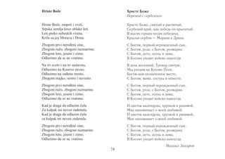 Hriste Bože 
Hriste Bože, raspeti i sveti, 
Srpska zemlja kroz oblake leti. 
Leti preko nebeskih visina, 
Krila su joj Morava i Drina. 
Zbogom prvi nerođeni sine, 
Zbogom ružo, zbogom ruzmariine. 
Zbogom leto, jeseni i zimo, 
Odlazimo da se ne vratimo. 
Na tri sveto i na tri sastavno, 
Odlazimo na Kosovo ravno, 
Odlazimo na suđeno mesto, 
Zbogom majko, sestro i nevesto. 
Zbogom prvi nerođeni sine, 
Zbogom ružo, zbogom ruzmarine. 
Zbogom leto, jeseni i zimo, 
Odlazimo da se ne vratimo. 
Kad je draga da odlazim čula 
Za kalpak mi neven zadenula. 
Kad je draga da odlazim čula 
za kalpak mi neven zadenula. 
Zbogom prvi nerođeni sine, 
Zbogom ružo, zbogom ruzmarine. 
Zbogom leto, jeseni i zimo, 
Odlazimo da se ne vratimo 
Христе Боже 
Перевод с сербского 
Христе Боже, святый и распятый, 
Сербский край, как лебедь он крылатый. 
В высях горних песня лебедина, 
Крылья сербов – Мо рава и Дри на. 
С Богом, первый нерожденный сын, 
С Богом, роза, с Богом, розмарин. 
С Богом, лето, осень и зима, 
В Косово уходит войско навсегда. 
В день весенний, Троицу святую, 
Мы уходим на Косово Поле. 
Богом нам назначенное место, 
С Богом, мама, сестры и невеста. 
С Богом, первый нерожденный сын, 
С Богом, роза, с Богом, розмарин. 
С Богом, лето, осень и зима, 
В Косово уходит войско навсегда. 
И цветок календулы, хрупкой и ранимой, 
Мне напоминает о моей любимой. 
И цветок календулы, хрупкой и ранимой, 
Мне напоминает о моей любимой. 
С Богом, первый нерожденный сын, 
С Богом, роза, с Богом, розмарин. 
С Богом, лето, осень и зима, 
В Косово уходит войско навсегда. 
Михаил Захаров 
78 
 