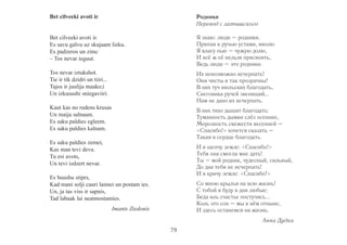 Bet cilveeki avoti ir 
Bet cilveeki avoti ir. 
Es savu galvu uz skujaam lieku. 
Es padzeros un zinu: 
– Tos nevar ieguut. 
Tos nevar iztukshot. 
Tie ir tik dzidri un tiiri... 
Tajos ir juulija maako;i 
Un izkusushi sniegaviiri. 
Kaut kas no rudens krusas 
Un maija salnaam. 
Es saku paldies egleem. 
Es saku paldies kalnam. 
Es saku paldies zemei, 
Kas man tevi deva. 
Tu esi avots, 
Un tevi izdzert nevar. 
Es buushu stiprs, 
Kad mani solji cauri laimei un postam ies. 
Un, ja tas viss ir sapnis, 
Tad labaak lai neatmostamies. 
Imants Ziedonis 
Родники 
Перевод с латышского 
Я знаю: люди – родники. 
Припав к ручью устами, вволю 
Я влагу пью – чужую долю, 
И всё ж её нельзя присвоить, 
Ведь люди – это родники. 
Их невозможно исчерпать! 
Они чисты и так прозрачны! 
В них туч июльских благодать, 
Снеговика ручей звенящий… 
Нам не дано их исчерпать. 
В них тихо дышит благодать: 
Туманность дымки слёз осенних, 
Морозность свежести весенней – 
«Спасибо!» хочется сказать – 
Такая в сердце благодать. 
И я шепчу земле: «Спасибо!» 
Тебя она смогла мне дать! 
Ты – мой родник, чудесный, сильный, 
До дна тебя не исчерпать! 
И я кричу земле: «Спасибо!» 
Со мною крылья на всю жизнь! 
С тобой я буду в дни любые: 
Беда иль счастье постучись... 
Коль это сон – мы в нём отныне, 
И здесь останемся на жизнь. 
Анна Дудка 
79 
 