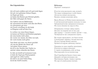 Das Lügenmärchen 
Ich will euch erzählen und will auch nicht lügen: 
Ich sah zwei gebratene Ochsen fliegen, 
sie flogen gar ferne-sie 
hatten den Rücken gen Himmel gekehrt, 
die Füße wohl gegen die Sterne. 
Ein Amboss und ein Mühlenstein, 
die schwammen bei Köln wohl über den Rhein, 
sie schwammen gar leise-ein 
Frosch verschlang sie alle beide 
zu Pfingsten wohl auf dem Eise. 
Es wollten vier einen Hasen fangen, 
sie kamen auf Stelzen und Krücken gegangen, 
der erste konnte nicht sehen, 
der zweite war stumm, der dritte war taub, 
der vierte konnte nicht gehen. 
Nun denkt sich einer, wie dieses geschah: 
Als nun der Blinde den Hasen sah 
Auf grüner Wiese grasen, 
da rief es der Stumme dem Tauben zu, 
und der Lahme erhaschte den Hasen. 
Es fuhr ein Schiff auf trockenem Land, 
es hatte die Segel gen Wind gespannt 
und segelt im vollen Laufen – 
da stieß es an einen hohen Berg, 
da tät das Schiff ersaufen. 
Небылицы 
Перевод с немецкого 
Я честно хочу рассказать вам, всерьёз, 
Что видел поджаренных в небе быков. 
Летели на спинах они высоко, 
Касаясь своими копытами звёзд. 
Вдоль Кёльна по Рейну плыла наковальня, 
С ней мельничный жернов скользил по воде. 
Трёхдневный вояж завершился печально: 
Их съела лягушка на льду на обед. 
Отправились четверо зайца ловить: 
Неслись на ходулях они во весь дух. 
Два первых – слепой и немой, третий – глух, 
Четвёртый не мог совершенно ходить. 
Вы только представьте, что было потом: 
Слепой видит зайчика с белым хвостом, 
На ухо Глухому Немой завопил, 
Хромой на ходулях зайчишку схватил. 
Однажды по суше корабль проплывал, 
И ветер его паруса наполнял. 
С горою столкнувшись себе на беду, 
Под воду ушёл он на полном ходу. 
Над Страсбургом башня стояла одна. 
Дождям и ветрам непокорна она. 
Противилась бурям, тверда и крепка, 
Но сдул её утром рожок пастуха. 
80 
 