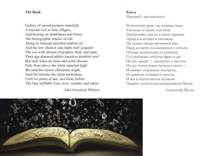 The Book 
Gallery of sacred pictures manifold, 
A minster rich in holy effigies, 
And bearing on entablature and frieze 
The hieroglyphic oracles of old. 
Along its transept aureoled martyrs sit; 
And the low chancel side-lights half acquaint 
The eye with shrines of prophet, bard, and saint, 
Their age-dimmed tablets traced in doubtful writ! 
But only when on form and word obscure 
Falls from above the white supernal light 
We read the mystic characters aright, 
And life informs the silent portraiture, 
Until we pause at last, awe-held, before 
The One ineffable Face, love, wonder, and adore. 
John Greenleaf Whittier 
Книга 
Перевод с английского 
Роскошный храм, где каждая стена 
Увешана от верха и до низа 
Портретами святых и вдоль карниза 
Оракулов ветвятся письмена. 
На гулких сводах мучеников ряд, 
Пред алтарём склонившихся в печали; 
Ограды усыпальниц и скрижали 
Со строчками затёртых фраз и дат. 
Но час придёт – прольётся с высоты 
На нас поток божественного света – 
И оживут старинные портреты, 
И символы покажутся просты. 
И мы в благоговении великом 
Замрём, ослеплены невыразимым Ликом. 
Александр Васин 
 