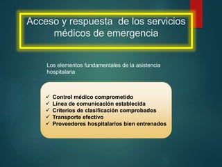 Acceso y respuesta de los servicios
médicos de emergencia
Los elementos fundamentales de la asistencia
hospitalaria
 Control médico comprometido
 Línea de comunicación establecida
 Criterios de clasificación comprobados
 Transporte efectivo
 Proveedores hospitalarios bien entrenados
 