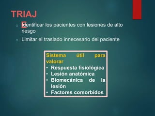 TRIAJ
Eo Identificar los pacientes con lesiones de alto
riesgo
o Limitar el traslado innecesario del paciente
Sistema útil para
valorar
• Respuesta fisiológica
• Lesión anatómica
• Biomecánica de la
lesión
• Factores comorbidos
 