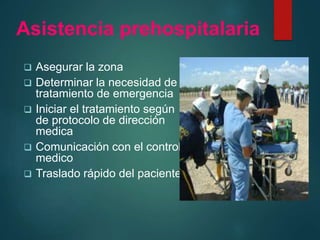 Asistencia prehospitalaria
 Asegurar la zona
 Determinar la necesidad de
tratamiento de emergencia
 Iniciar el tratamiento según
de protocolo de dirección
medica
 Comunicación con el control
medico
 Traslado rápido del paciente
 