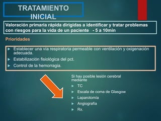 TRATAMIENTO
INICIAL
 Establecer una vía respiratoria permeable con ventilación y oxigenación
adecuada.
 Estabilización fisiológica del pct.
 Control de la hemorragia.
Prioridades
Si hay posible lesión cerebral
mediante
 TC
 Escala de coma de Glasgow
 Laparotomía
 Angiografía
 Rx.
Valoración primaria rápida dirigidas a identificar y tratar problemas
con riesgos para la vida de un paciente - 5 a 10min
 
